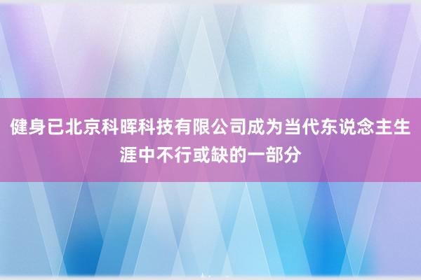 健身已北京科晖科技有限公司成为当代东说念主生涯中不行或缺的一部分